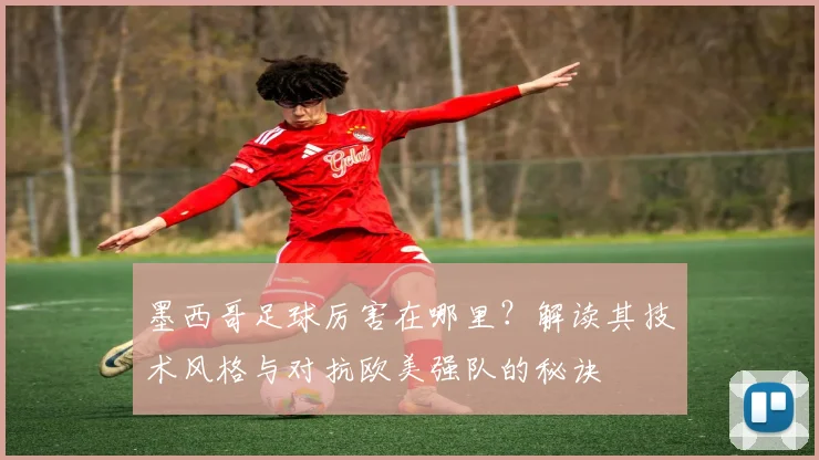 墨西哥足球厉害在哪里？解读其技术风格与对抗欧美强队的秘诀