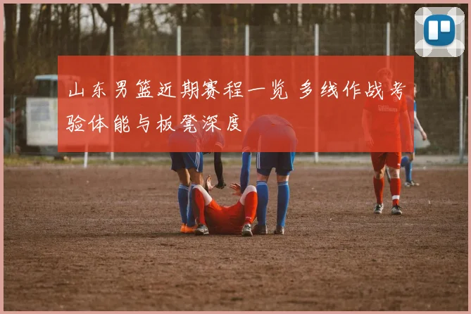 山东男篮近期赛程一览 多线作战考验体能与板凳深度