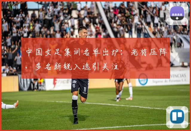 中国女足集训名单出炉:老将压阵,多名新锐入选引关注