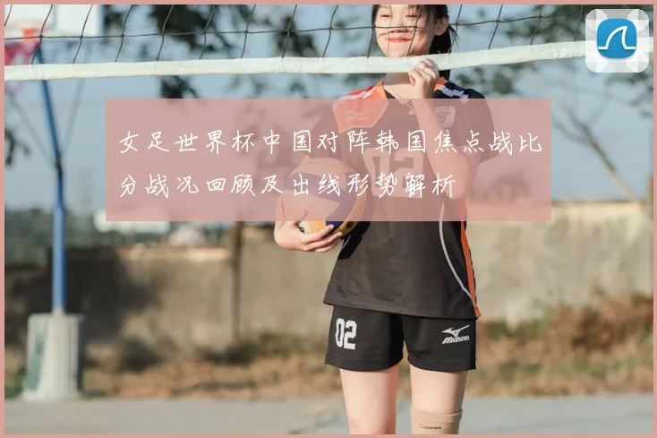 女足世界杯中国对阵韩国焦点战比分战况回顾及出线形势解析