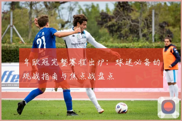 年欧冠完整赛程出炉：球迷必备的观战指南与焦点战盘点