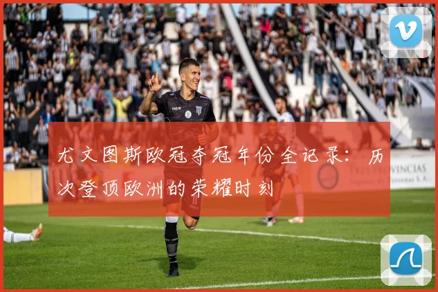 尤文图斯欧冠夺冠年份全记录：历次登顶欧洲的荣耀时刻