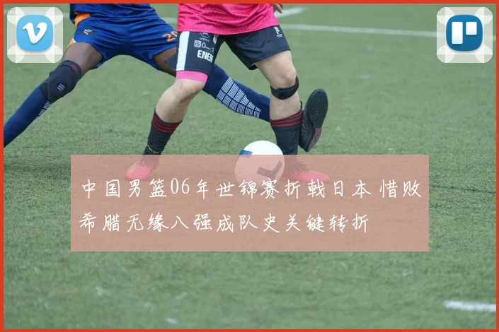 中国男篮06年世锦赛折戟日本 惜败希腊无缘八强成队史关键转折