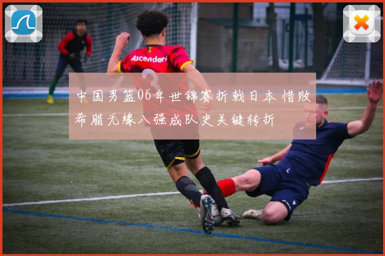 中国男篮06年世锦赛折戟日本 惜败希腊无缘八强成队史关键转折