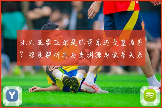 比利亚雷亚尔是巴萨系还是皇马系？深度解析其历史渊源与派系关系