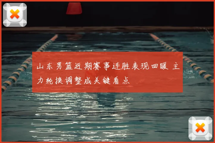 山东男篮近期赛事连胜表现回暖 主力轮换调整成关键看点