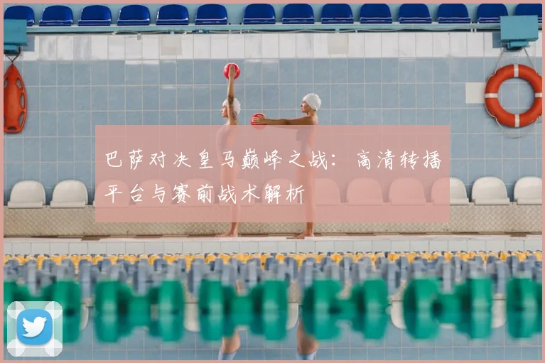 巴萨对决皇马巅峰之战：高清转播平台与赛前战术解析