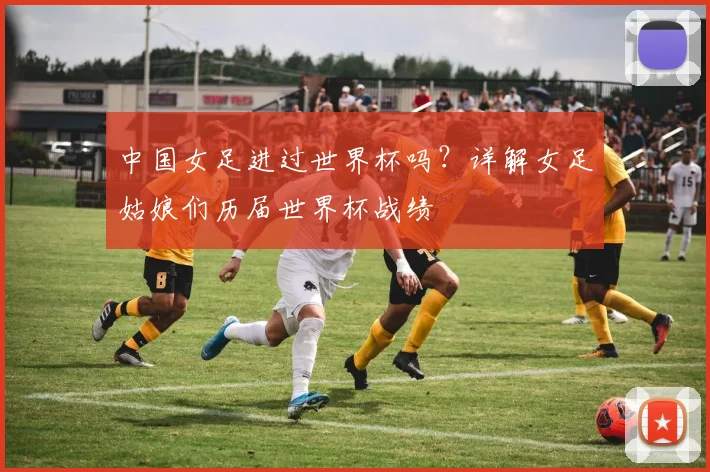 中国女足进过世界杯吗?详解女足姑娘们历届世界杯战绩