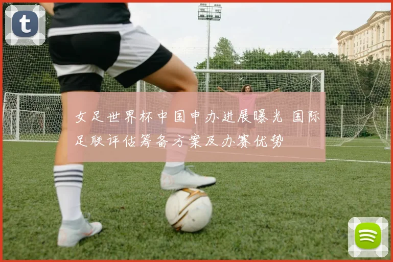 女足世界杯中国申办进展曝光 国际足联评估筹备方案及办赛优势